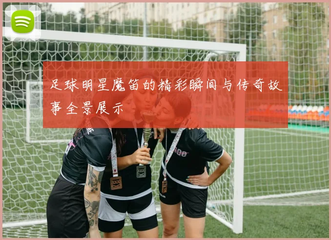 足球明星魔笛的精彩瞬间与传奇故事全景展示