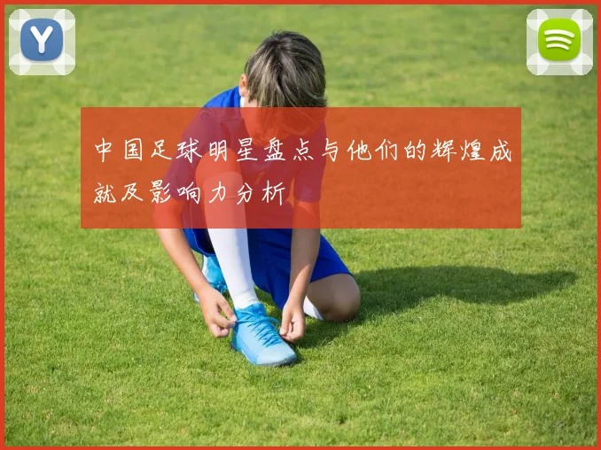 中国足球明星盘点与他们的辉煌成就及影响力分析