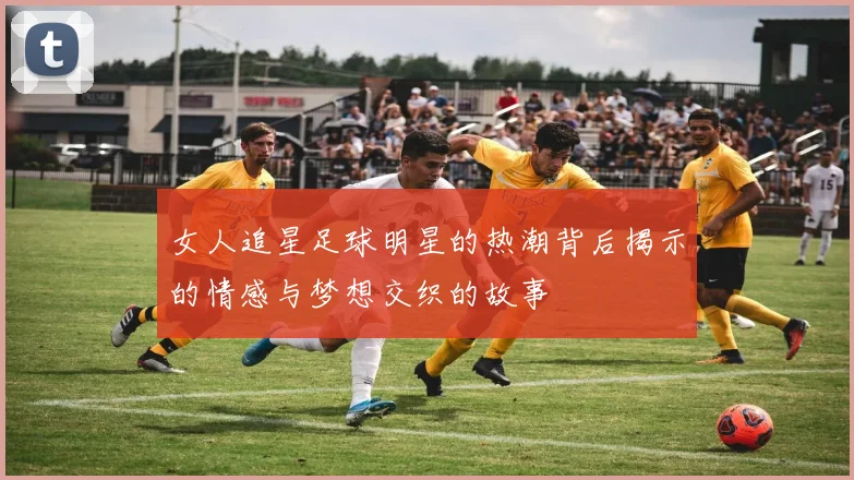 女人追星足球明星的热潮背后揭示的情感与梦想交织的故事
