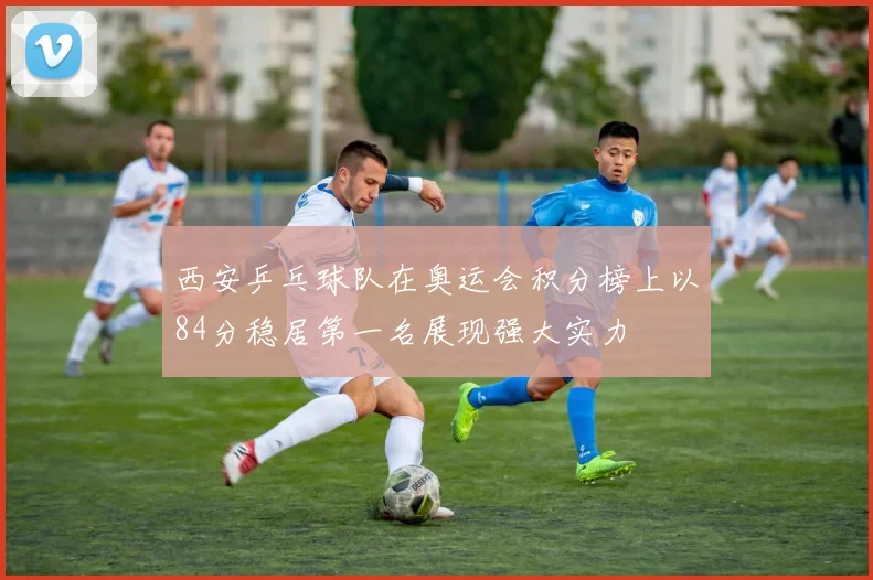 西安乒乓球队在奥运会积分榜上以84分稳居第一名展现强大实力