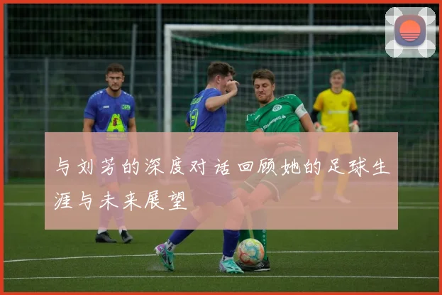与刘芳的深度对话回顾她的足球生涯与未来展望