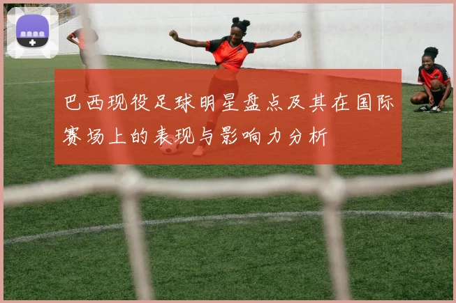 巴西现役足球明星盘点及其在国际赛场上的表现与影响力分析