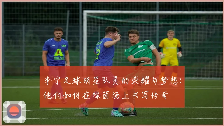 李宁足球明星队员的荣耀与梦想：他们如何在绿茵场上书写传奇