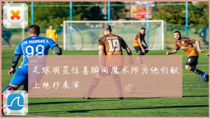 足球明星惊喜瞬间魔术师为他们献上绝妙表演