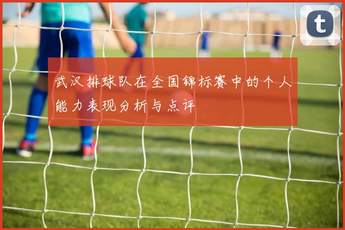 武汉排球队在全国锦标赛中的个人能力表现分析与点评