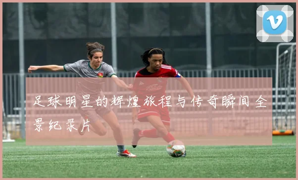 足球明星的辉煌旅程与传奇瞬间全景纪录片