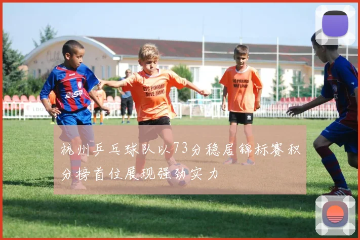 杭州乒乓球队以73分稳居锦标赛积分榜首位展现强劲实力