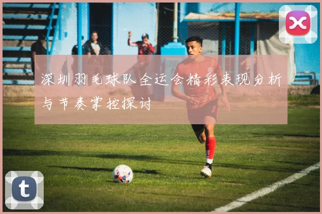 深圳羽毛球队全运会精彩表现分析与节奏掌控探讨