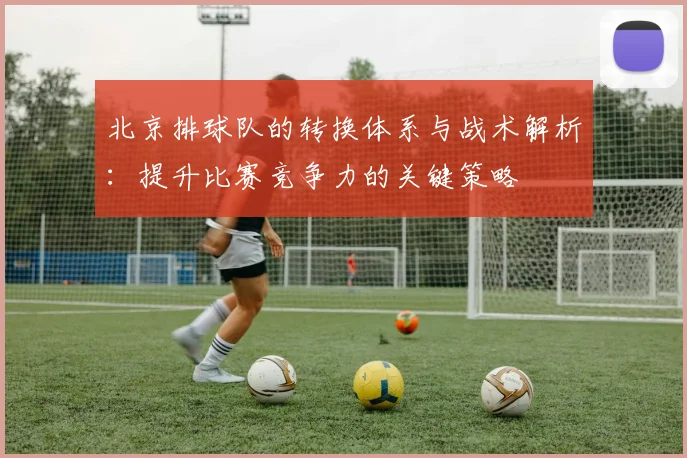 北京排球队的转换体系与战术解析：提升比赛竞争力的关键策略