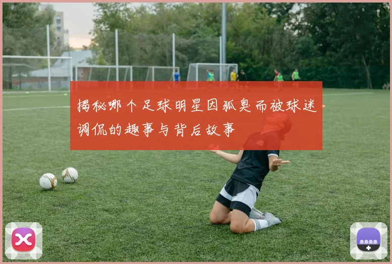 揭秘哪个足球明星因狐臭而被球迷调侃的趣事与背后故事