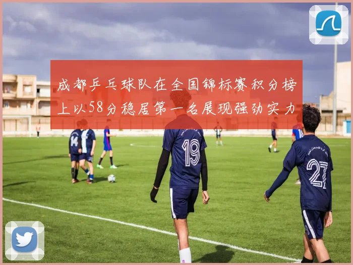 成都乒乓球队在全国锦标赛积分榜上以58分稳居第一名展现强劲实力