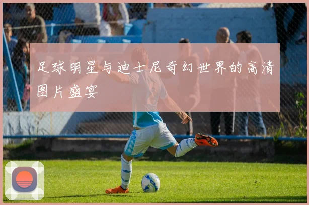 足球明星与迪士尼奇幻世界的高清图片盛宴