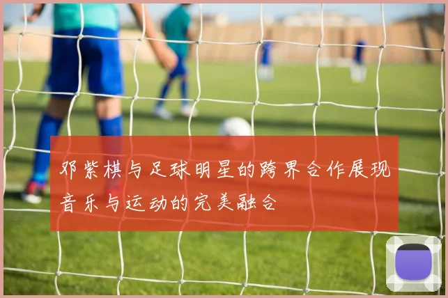 邓紫棋与足球明星的跨界合作展现音乐与运动的完美融合