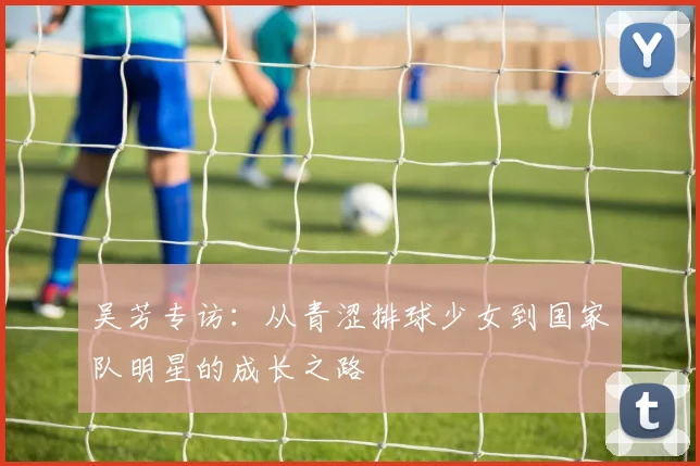 吴芳专访：从青涩排球少女到国家队明星的成长之路