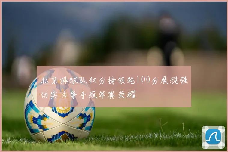 北京排球队积分榜领跑100分展现强劲实力争夺冠军赛荣耀