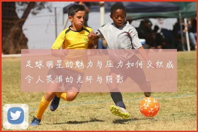 足球明星的魅力与压力如何交织成令人畏惧的光环与阴影