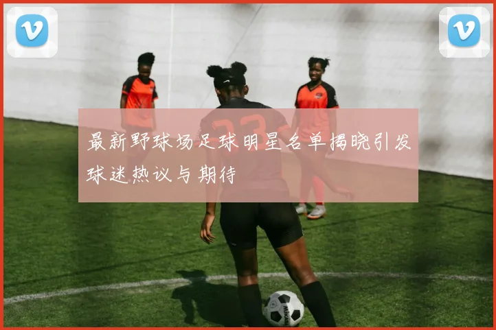 最新野球场足球明星名单揭晓引发球迷热议与期待
