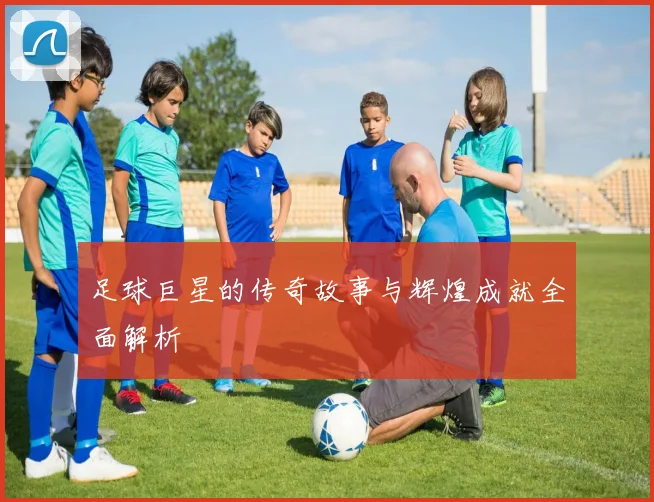 足球巨星的传奇故事与辉煌成就全面解析