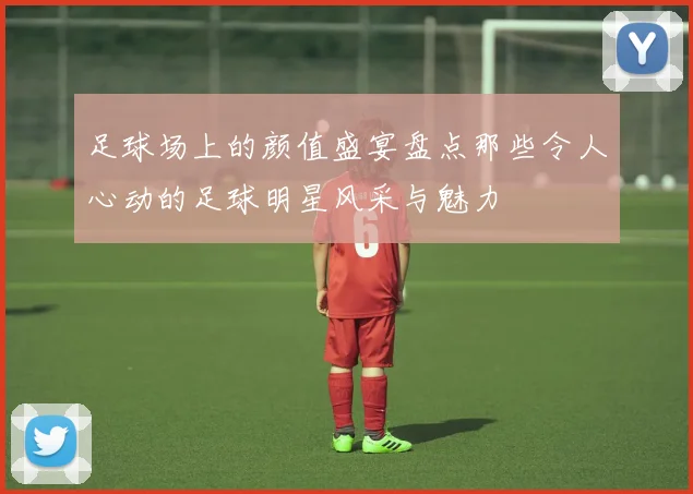 足球场上的颜值盛宴盘点那些令人心动的足球明星风采与魅力
