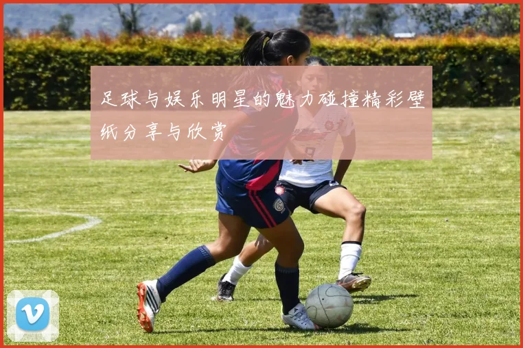 足球与娱乐明星的魅力碰撞精彩壁纸分享与欣赏