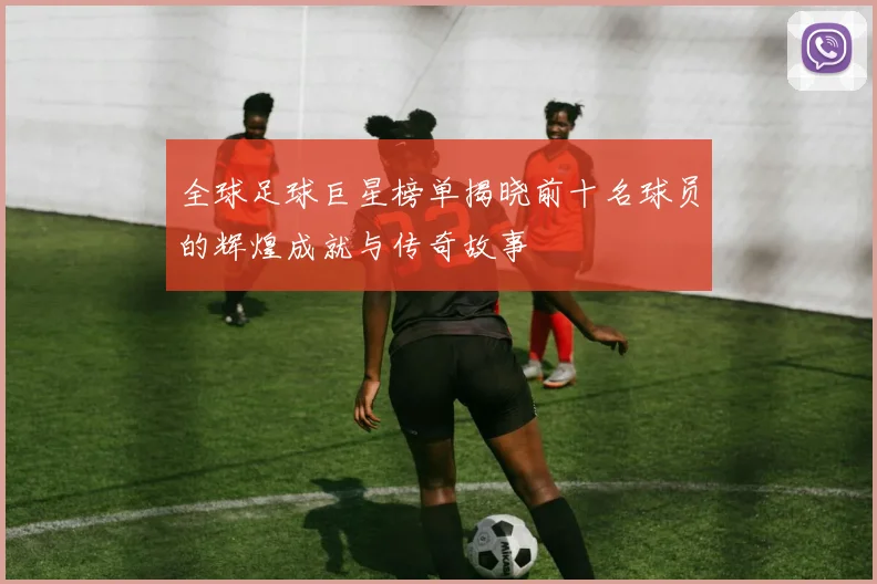 全球足球巨星榜单揭晓前十名球员的辉煌成就与传奇故事