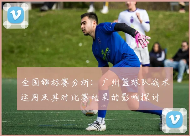 全国锦标赛分析：广州篮球队战术运用及其对比赛结果的影响探讨