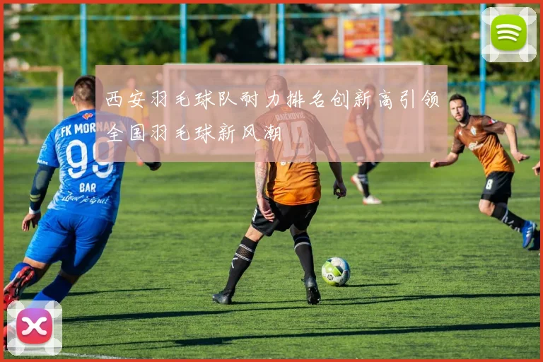 西安羽毛球队耐力排名创新高引领全国羽毛球新风潮