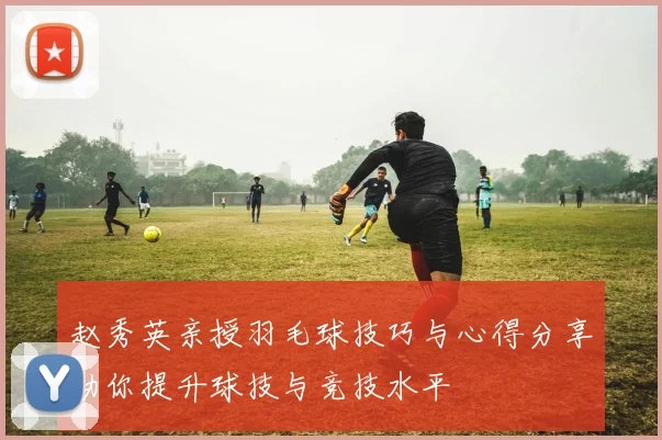 赵秀英亲授羽毛球技巧与心得分享助你提升球技与竞技水平