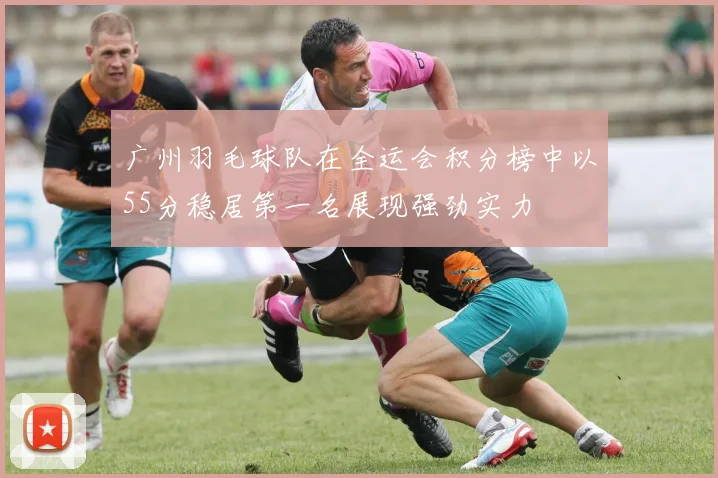 广州羽毛球队在全运会积分榜中以55分稳居第一名展现强劲实力