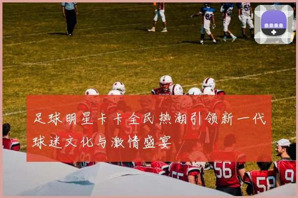 足球明星卡卡全民热潮引领新一代球迷文化与激情盛宴