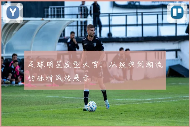足球明星发型大赏：从经典到潮流的独特风格展示