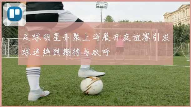 足球明星齐聚上海展开友谊赛引发球迷热烈期待与欢呼