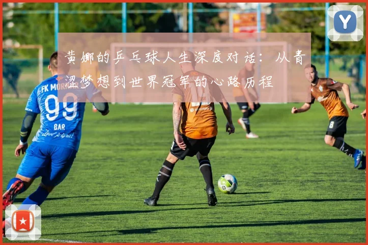 黄娜的乒乓球人生深度对话：从青涩梦想到世界冠军的心路历程