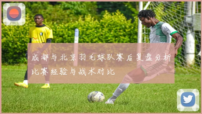 成都与北京羽毛球队赛后复盘分析比赛经验与战术对比