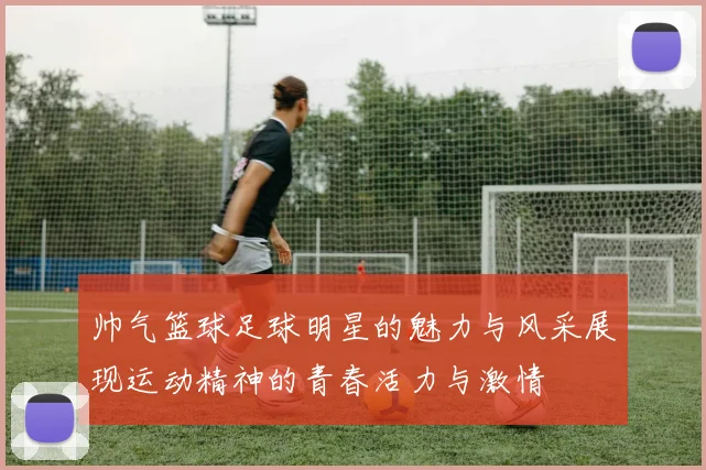 帅气篮球足球明星的魅力与风采展现运动精神的青春活力与激情