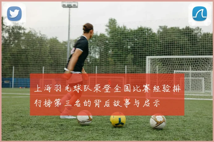 上海羽毛球队荣登全国比赛经验排行榜第三名的背后故事与启示