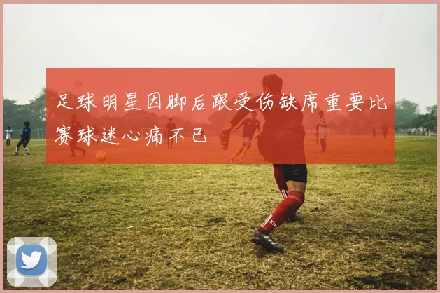 足球明星因脚后跟受伤缺席重要比赛球迷心痛不已