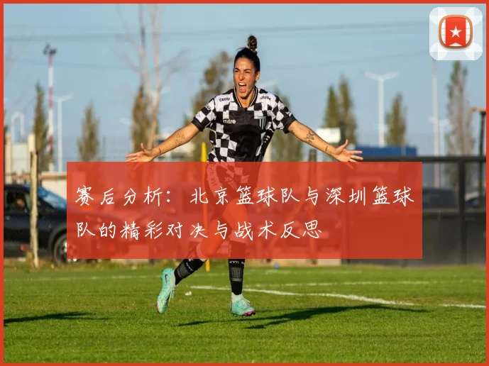 赛后分析：北京篮球队与深圳篮球队的精彩对决与战术反思