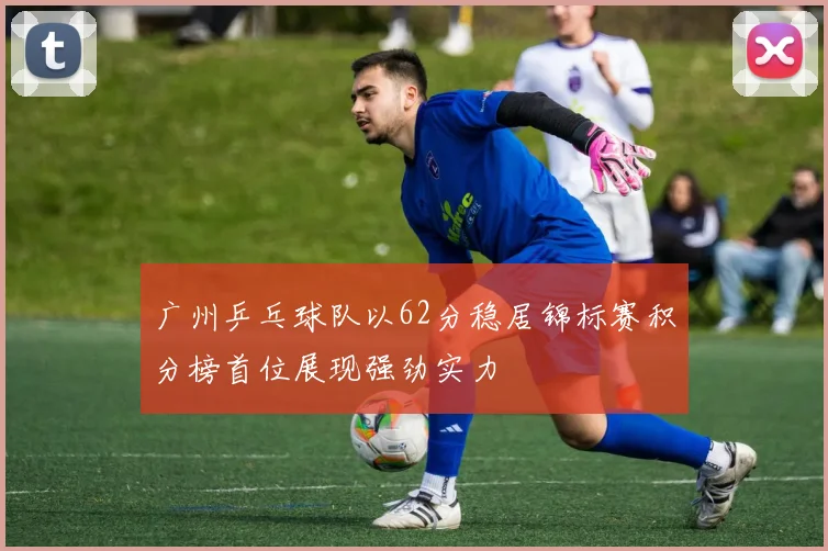 广州乒乓球队以62分稳居锦标赛积分榜首位展现强劲实力