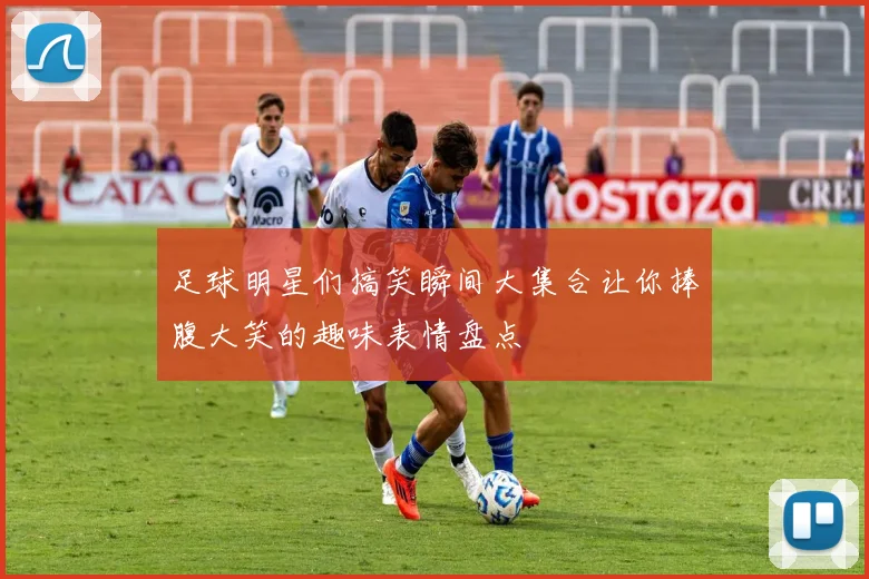 足球明星们搞笑瞬间大集合让你捧腹大笑的趣味表情盘点