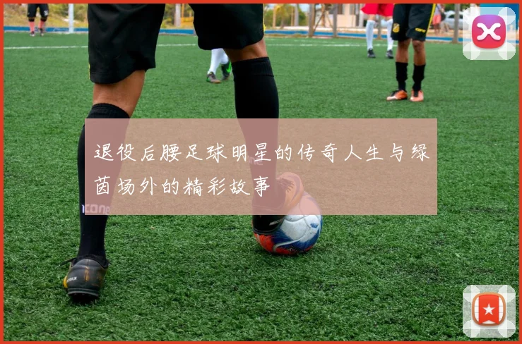 退役后腰足球明星的传奇人生与绿茵场外的精彩故事
