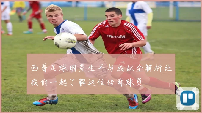 西哥足球明星生平与成就全解析让我们一起了解这位传奇球员