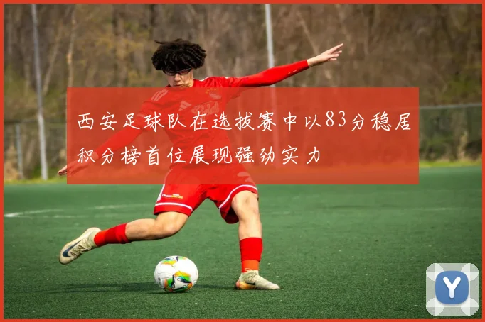 西安足球队在选拔赛中以83分稳居积分榜首位展现强劲实力